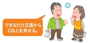 聞き取りづらい人と話すときは、正面から、口元を見せて話しましょう。